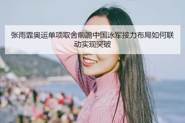 张雨霏奥运单项取舍前瞻中国泳军接力布局如何联动实现突破