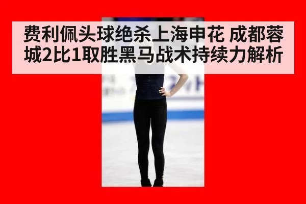 费利佩头球绝杀上海申花 成都蓉城2比1取胜黑马战术持续力解析