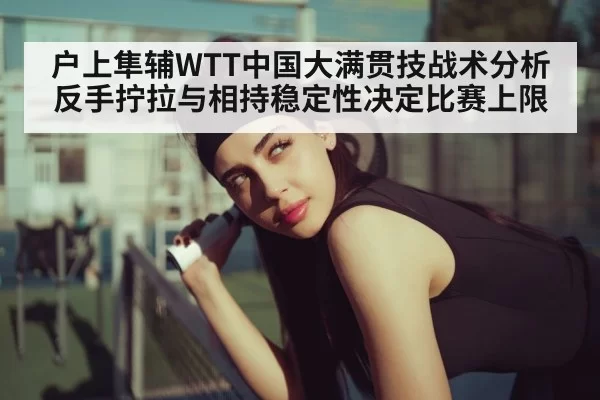 户上隼辅WTT中国大满贯技战术分析 反手拧拉与相持稳定性决定比赛上限