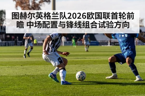图赫尔英格兰队2026欧国联首轮前瞻 中场配置与锋线组合试验方向