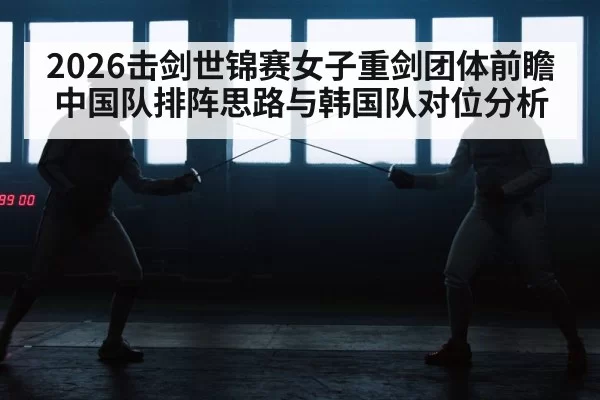 2026击剑世锦赛女子重剑团体前瞻 中国队排阵思路与韩国队对位分析